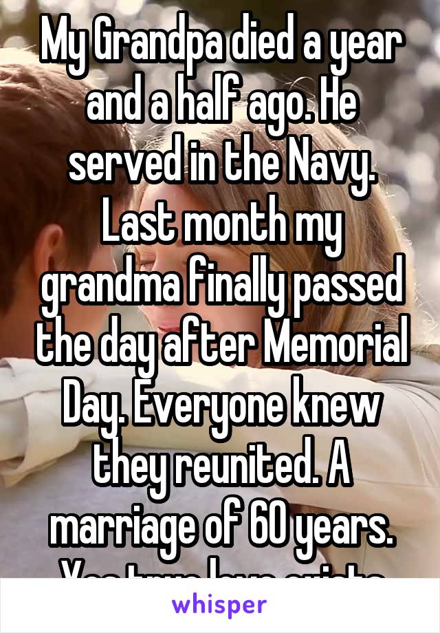 My Grandpa died a year and a half ago. He served in the Navy. Last month my grandma finally passed the day after Memorial Day. Everyone knew they reunited. A marriage of 60 years. Yes true love exists
