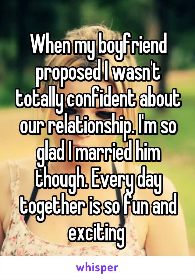 When my boyfriend proposed I wasn't totally confident about our relationship. I'm so glad I married him though. Every day together is so fun and exciting 