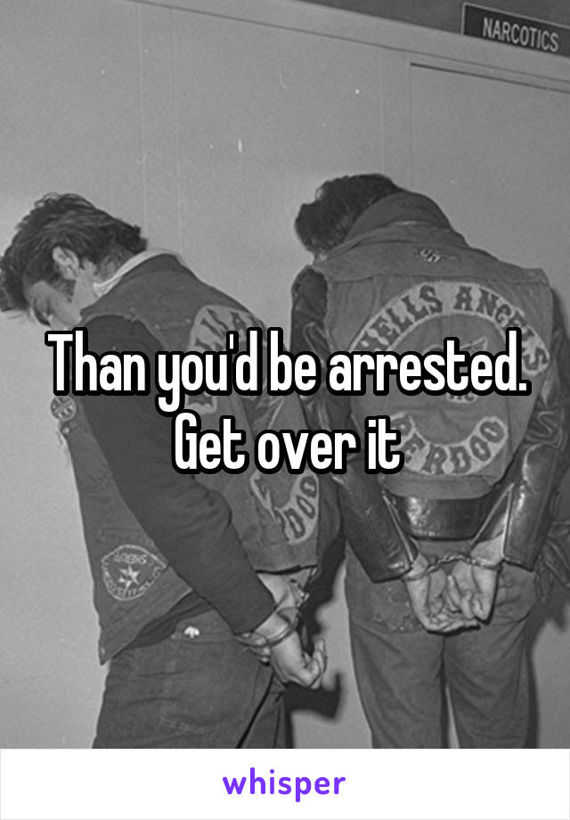 Than you'd be arrested. Get over it