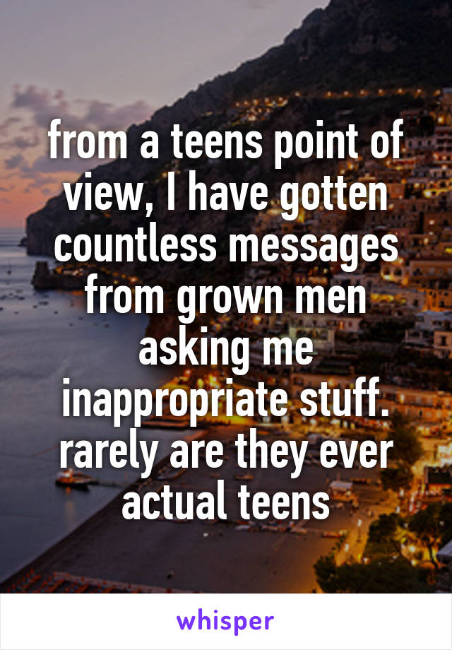 from a teens point of view, I have gotten countless messages from grown men asking me inappropriate stuff. rarely are they ever actual teens