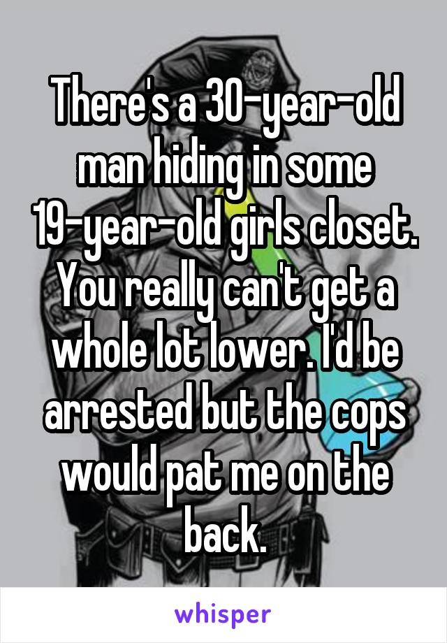 There's a 30-year-old man hiding in some 19-year-old girls closet. You really can't get a whole lot lower. I'd be arrested but the cops would pat me on the back.