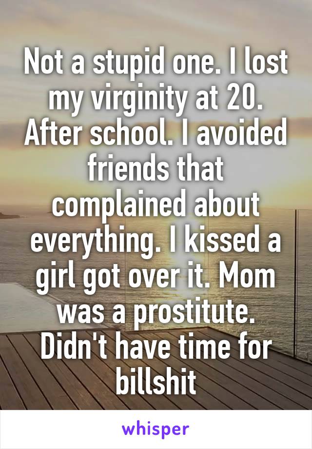Not a stupid one. I lost my virginity at 20. After school. I avoided friends that complained about everything. I kissed a girl got over it. Mom was a prostitute. Didn't have time for billshit