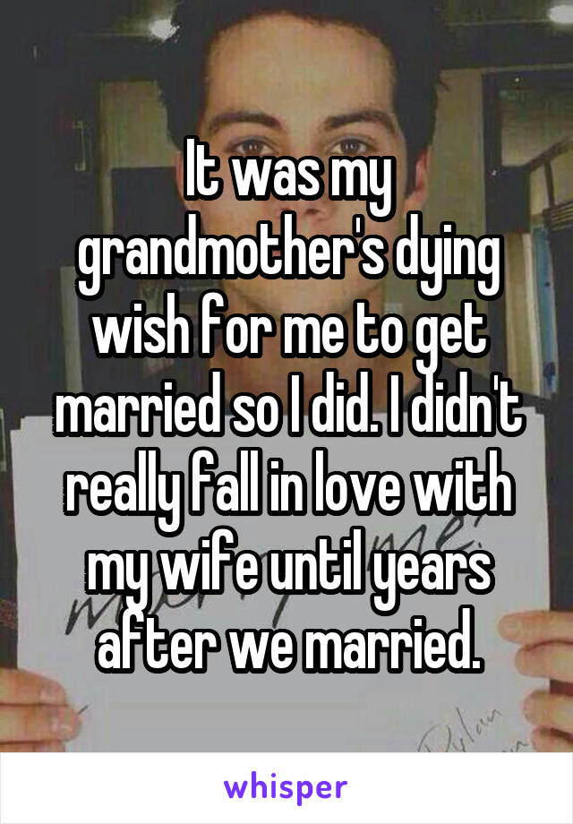 It was my grandmother's dying wish for me to get married so I did. I didn't really fall in love with my wife until years after we married.
