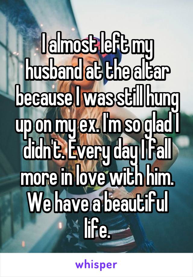 I almost left my husband at the altar because I was still hung up on my ex. I'm so glad I didn't. Every day I fall more in love with him. We have a beautiful life.