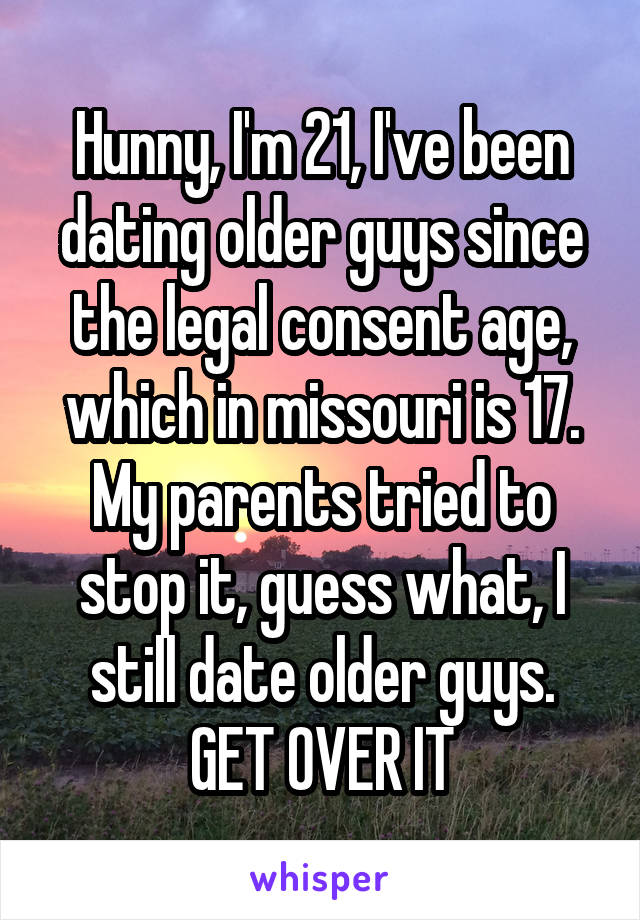 Hunny, I'm 21, I've been dating older guys since the legal consent age, which in missouri is 17. My parents tried to stop it, guess what, I still date older guys. GET OVER IT