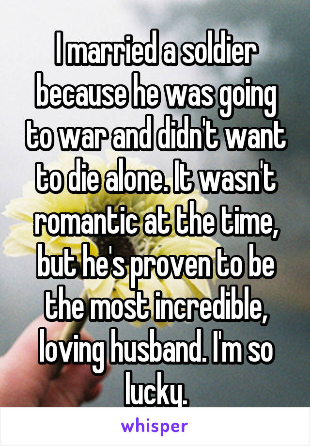 I married a soldier because he was going to war and didn't want to die alone. It wasn't romantic at the time, but he's proven to be the most incredible, loving husband. I'm so lucky.