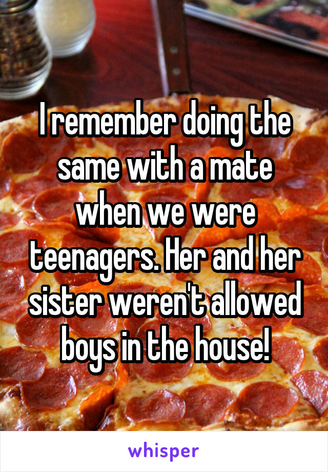 I remember doing the same with a mate when we were teenagers. Her and her sister weren't allowed boys in the house!