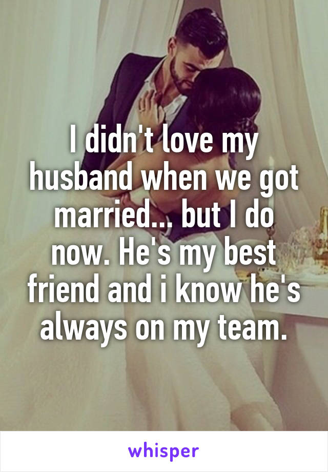 I didn't love my husband when we got married... but I do now. He's my best friend and i know he's always on my team.