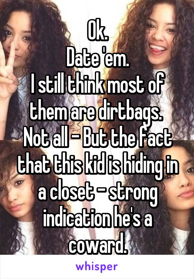 Ok.
Date 'em.
I still think most of them are dirtbags. 
Not all - But the fact that this kid is hiding in a closet - strong indication he's a coward.