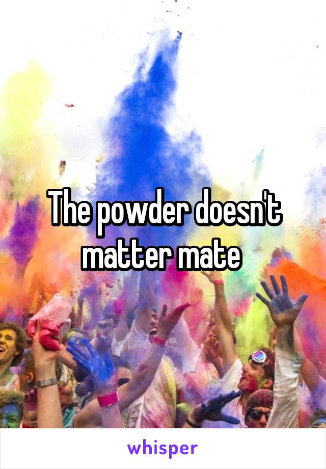 The powder doesn't matter mate 