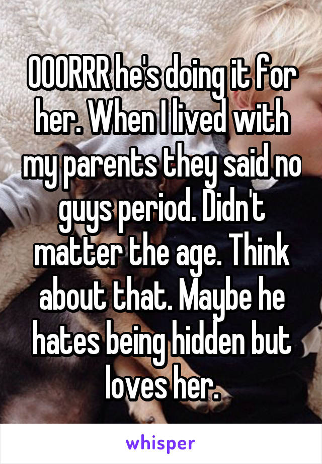 OOORRR he's doing it for her. When I lived with my parents they said no guys period. Didn't matter the age. Think about that. Maybe he hates being hidden but loves her.