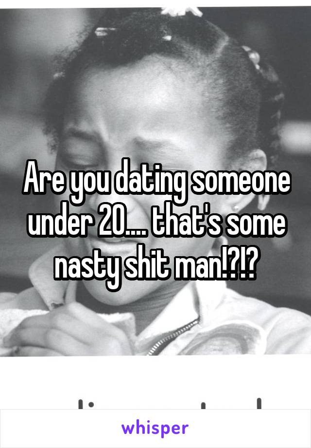 Are you dating someone under 20.... that's some nasty shit man!?!?