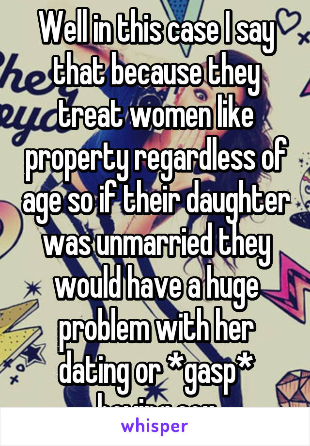 Well in this case I say that because they treat women like property regardless of age so if their daughter was unmarried they would have a huge problem with her dating or *gasp* having sex