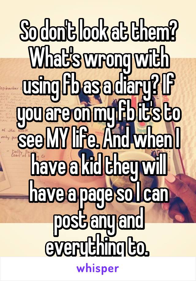 So don't look at them? What's wrong with using fb as a diary? If you are on my fb it's to see MY life. And when I have a kid they will have a page so I can post any and everything to. 