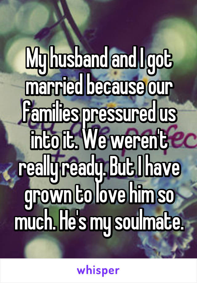 My husband and I got married because our families pressured us into it. We weren't really ready. But I have grown to love him so much. He's my soulmate.
