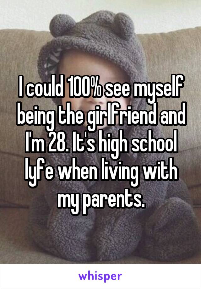 I could 100% see myself being the girlfriend and I'm 28. It's high school lyfe when living with my parents.