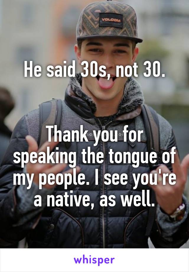 He said 30s, not 30.


Thank you for speaking the tongue of my people. I see you're a native, as well.