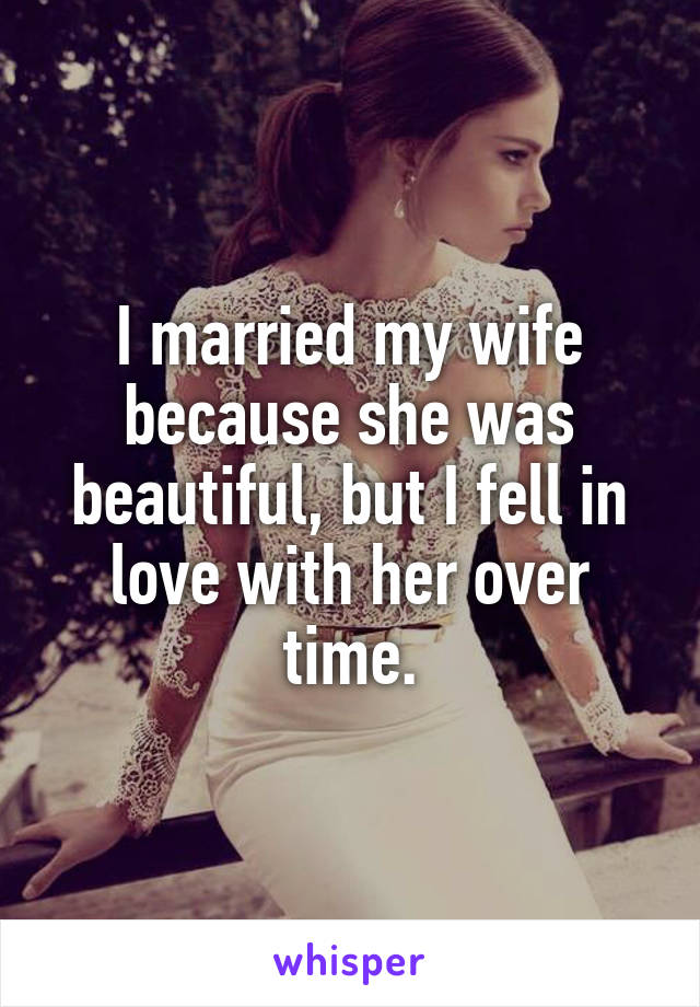 I married my wife because she was beautiful, but I fell in love with her over time.