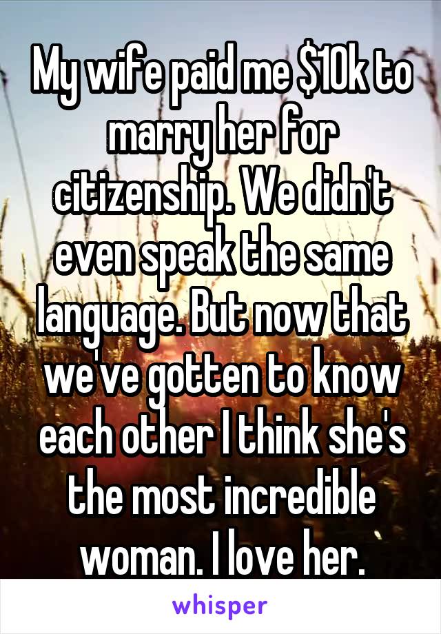 My wife paid me $10k to marry her for citizenship. We didn't even speak the same language. But now that we've gotten to know each other I think she's the most incredible woman. I love her.