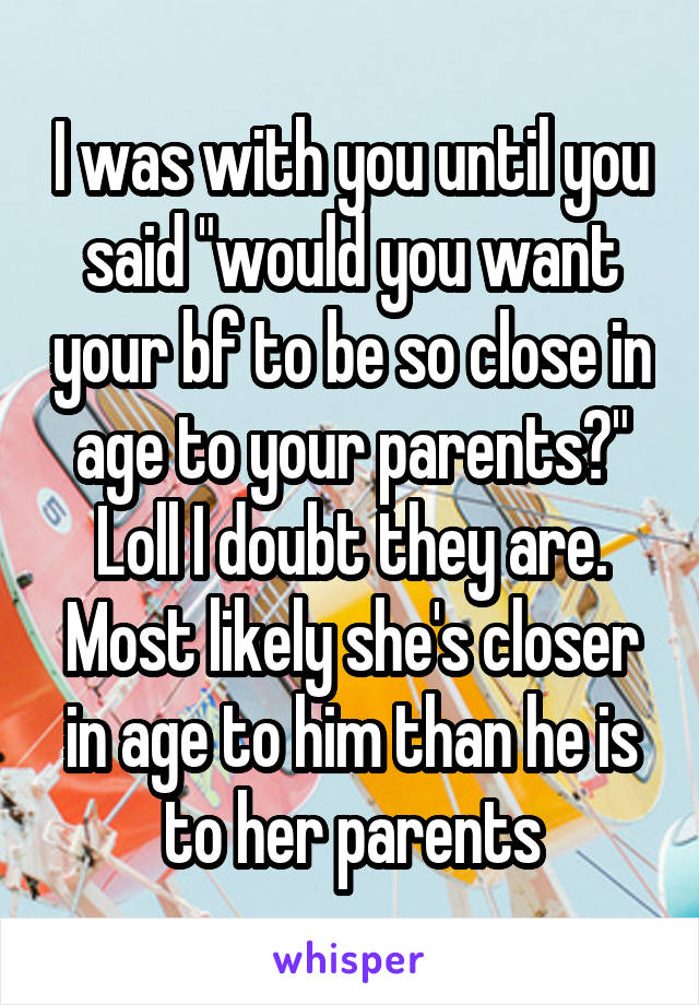 I was with you until you said "would you want your bf to be so close in age to your parents?" Loll I doubt they are. Most likely she's closer in age to him than he is to her parents