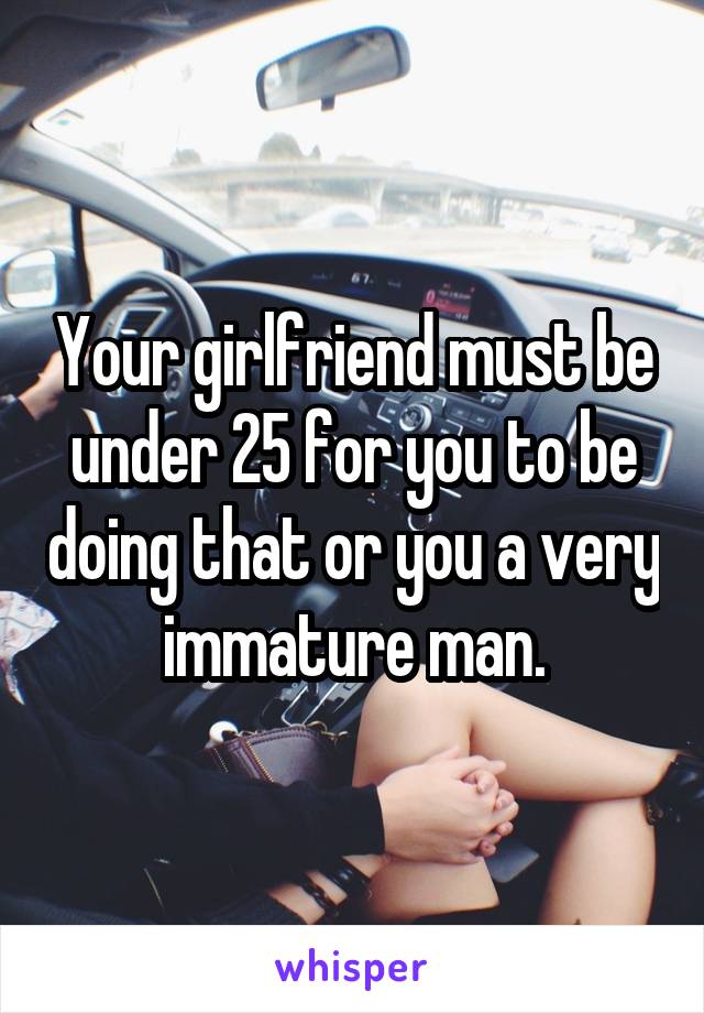 Your girlfriend must be under 25 for you to be doing that or you a very immature man.