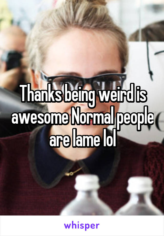 Thanks being weird is awesome Normal people are lame lol