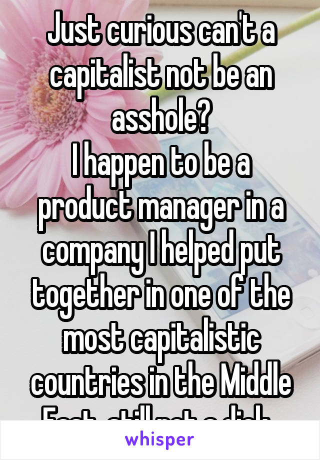 Just curious can't a capitalist not be an asshole?
I happen to be a product manager in a company I helped put together in one of the most capitalistic countries in the Middle East, still not a dick. 