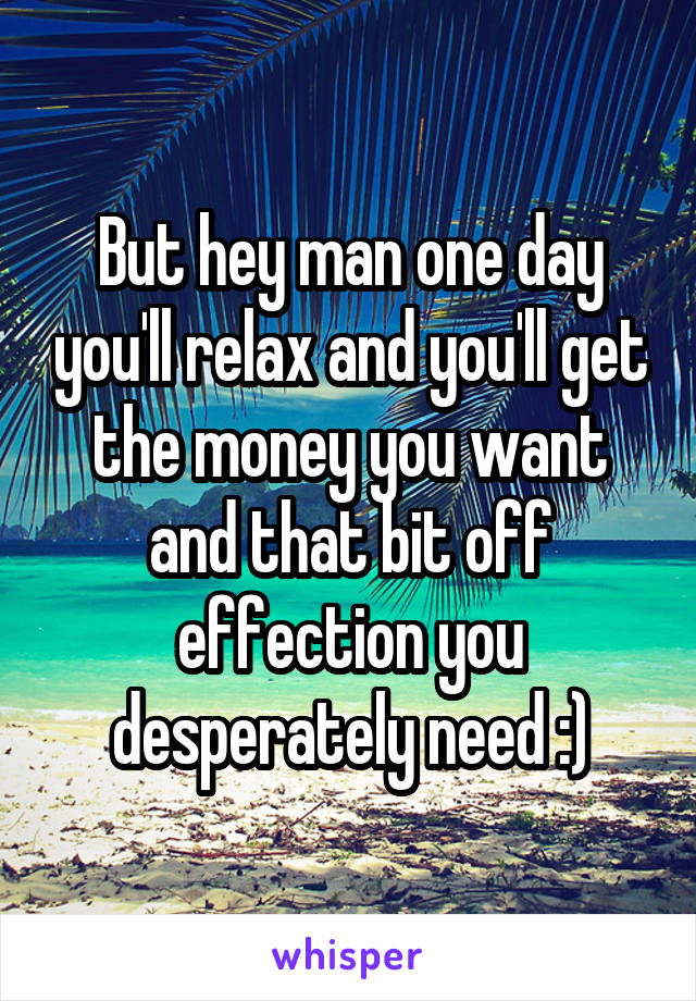 But hey man one day you'll relax and you'll get the money you want and that bit off effection you desperately need :)