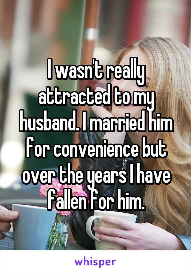 I wasn't really attracted to my husband. I married him for convenience but over the years I have fallen for him.