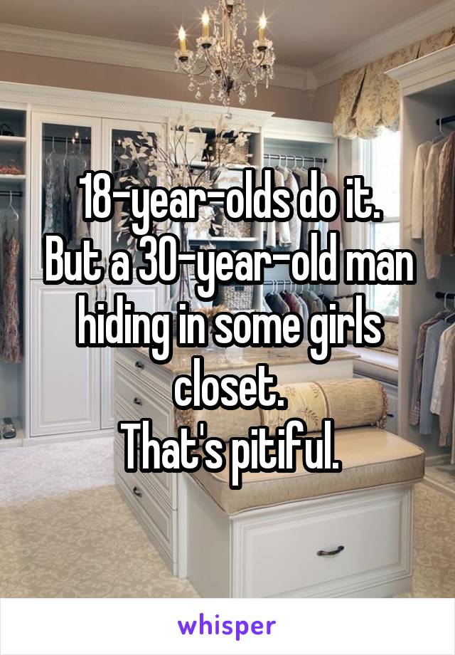 18-year-olds do it.
But a 30-year-old man hiding in some girls closet.
That's pitiful.