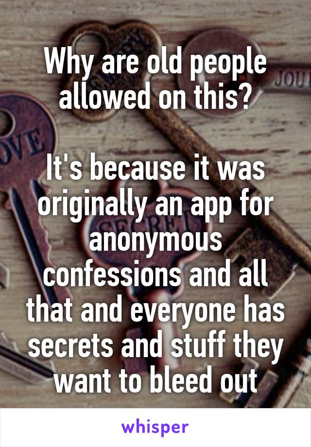 Why are old people allowed on this?

It's because it was originally an app for anonymous confessions and all that and everyone has secrets and stuff they want to bleed out