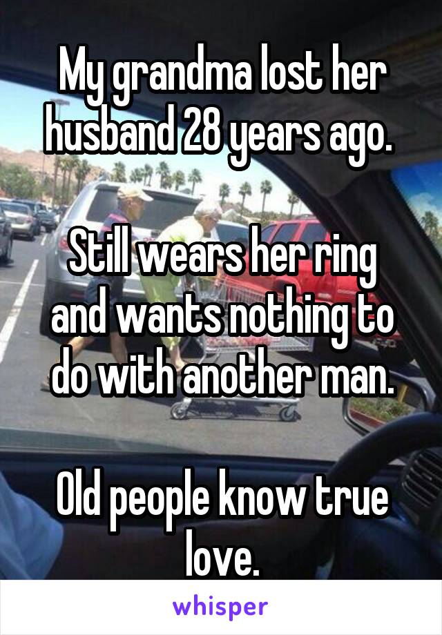 My grandma lost her husband 28 years ago. 

Still wears her ring and wants nothing to do with another man.

Old people know true love.
