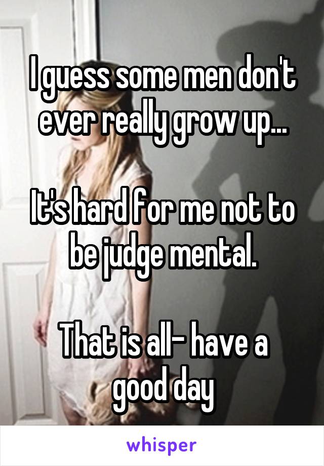 I guess some men don't ever really grow up...

It's hard for me not to be judge mental.

That is all- have a good day