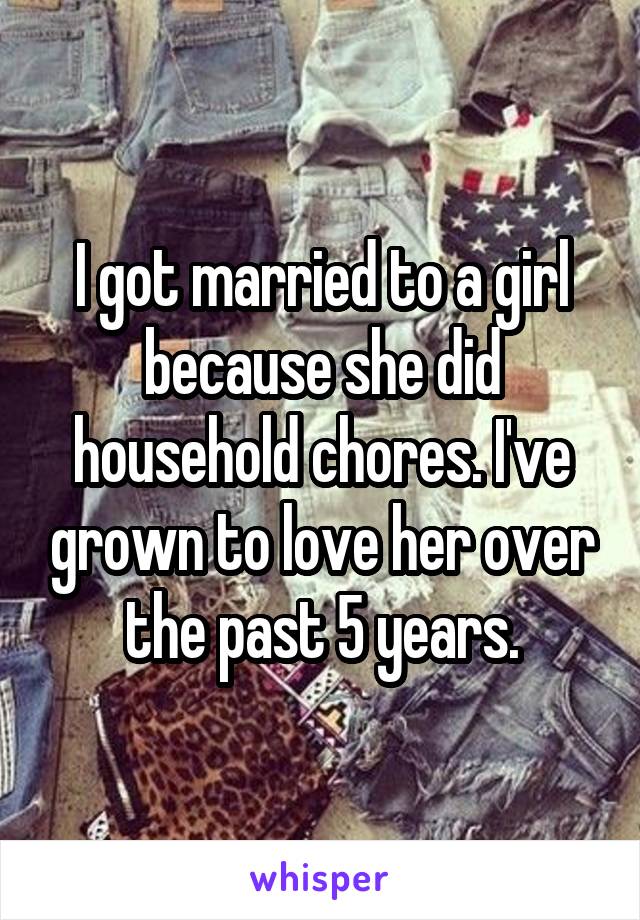 I got married to a girl because she did household chores. I've grown to love her over the past 5 years.