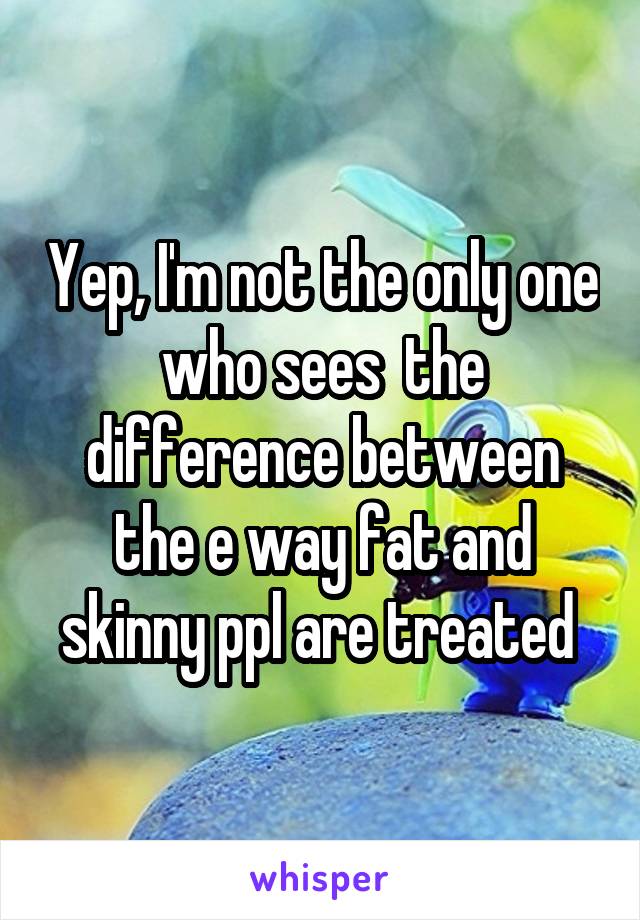 Yep, I'm not the only one who sees  the difference between the e way fat and skinny ppl are treated 
