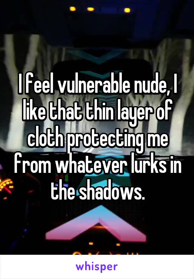 I feel vulnerable nude, I like that thin layer of cloth protecting me from whatever lurks in the shadows.