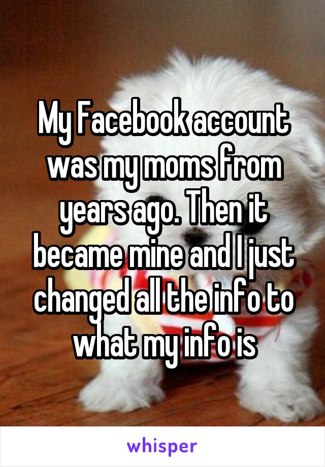 My Facebook account was my moms from years ago. Then it became mine and I just changed all the info to what my info is
