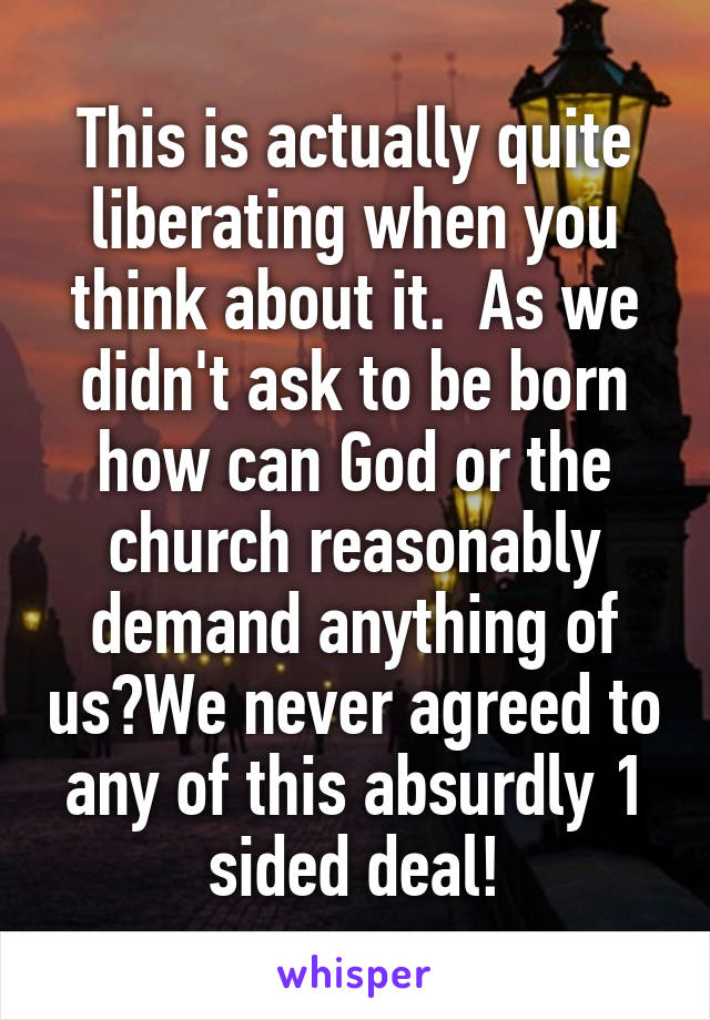 This is actually quite liberating when you think about it.  As we didn't ask to be born how can God or the church reasonably demand anything of us?We never agreed to any of this absurdly 1 sided deal!
