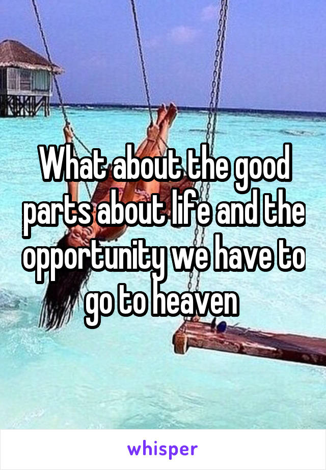 What about the good parts about life and the opportunity we have to go to heaven 
