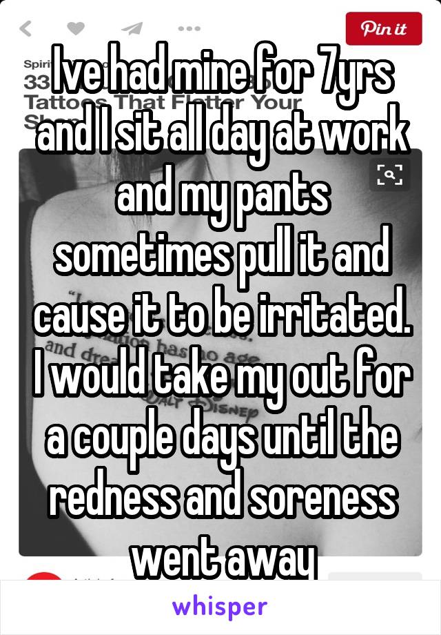 Ive had mine for 7yrs and I sit all day at work and my pants sometimes pull it and cause it to be irritated. I would take my out for a couple days until the redness and soreness went away