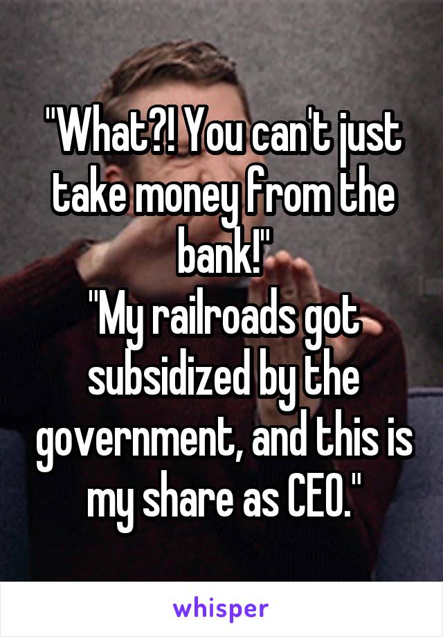 "What?! You can't just take money from the bank!"
"My railroads got subsidized by the government, and this is my share as CEO."