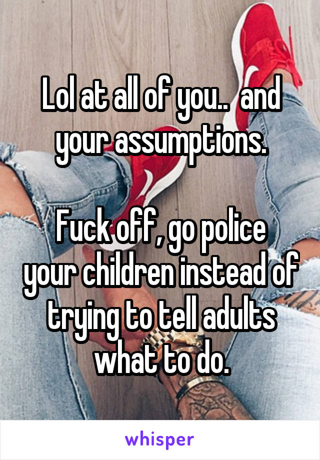 Lol at all of you..  and your assumptions.

Fuck off, go police your children instead of trying to tell adults what to do.