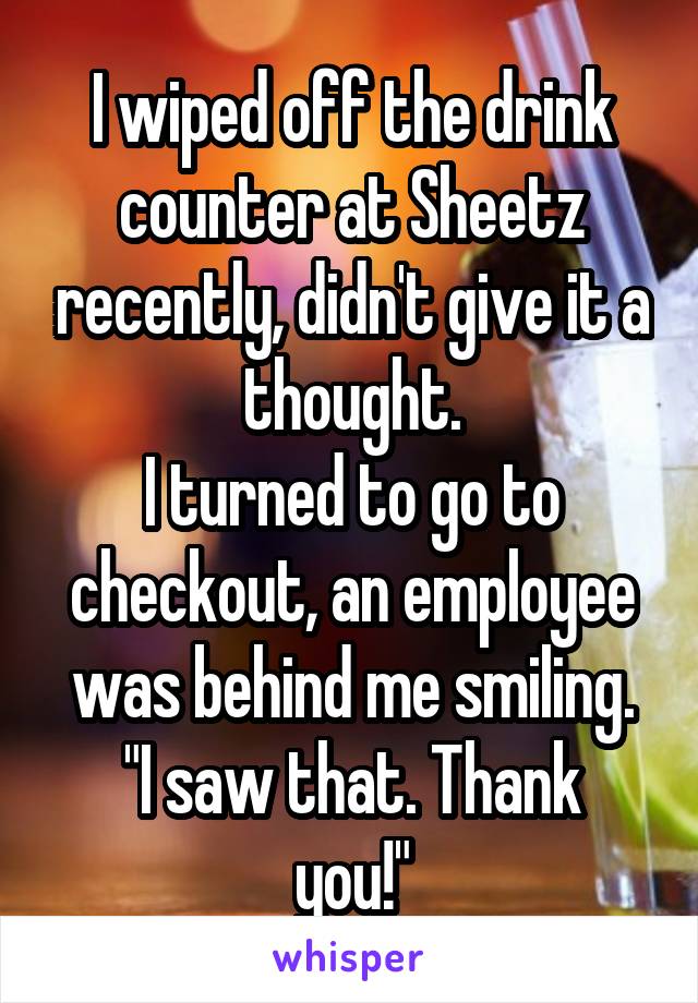I wiped off the drink counter at Sheetz recently, didn't give it a thought.
I turned to go to checkout, an employee was behind me smiling.
"I saw that. Thank you!"