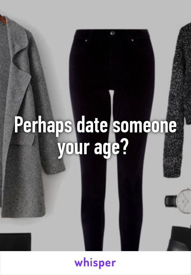 Perhaps date someone your age? 