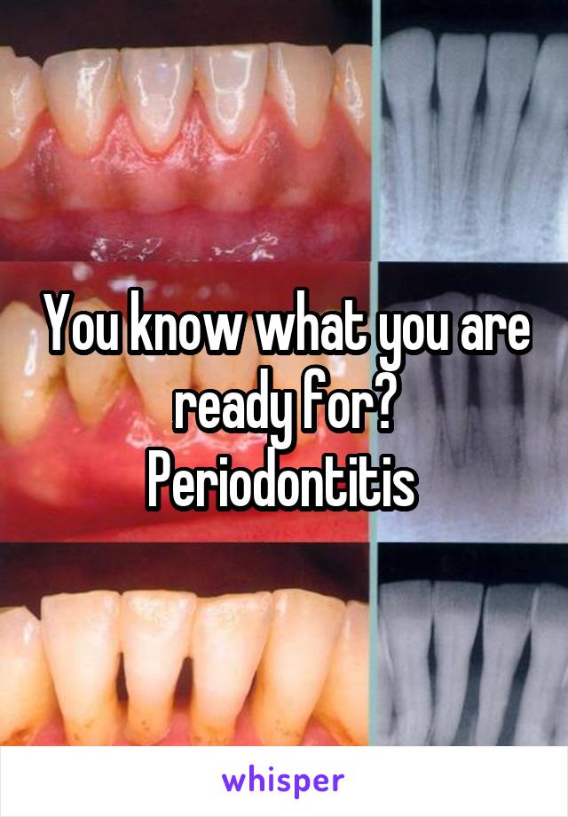 You know what you are ready for? Periodontitis 