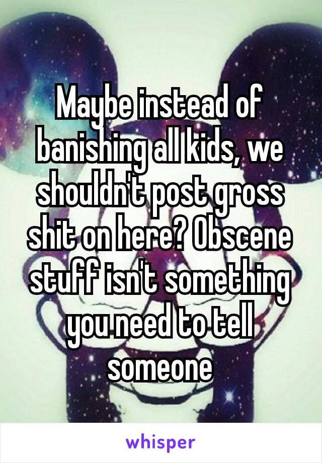 Maybe instead of banishing all kids, we shouldn't​ post gross shit on here? Obscene stuff isn't something you need to tell someone