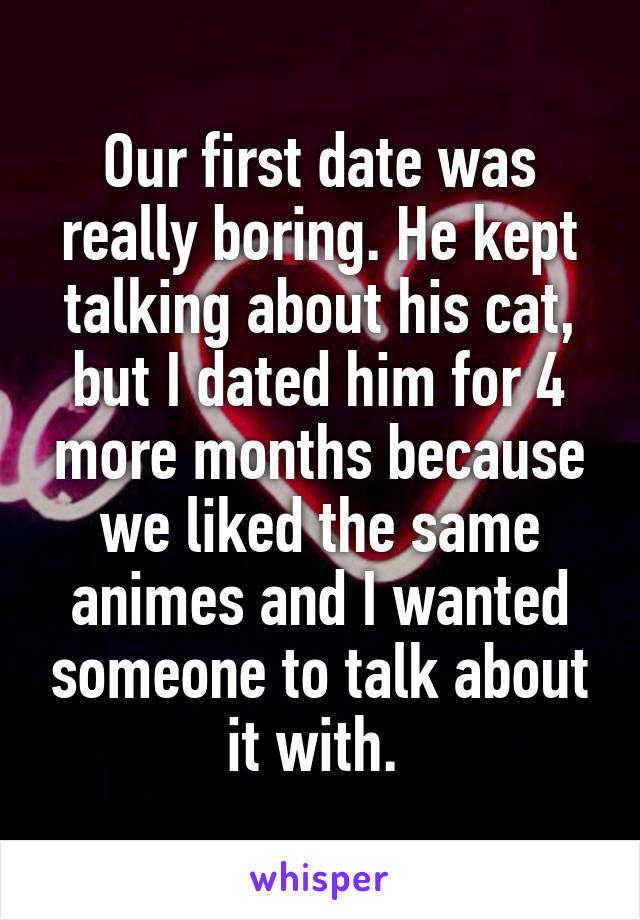 Our first date was really boring. He kept talking about his cat, but I dated him for 4 more months because we liked the same animes and I wanted someone to talk about it with. 