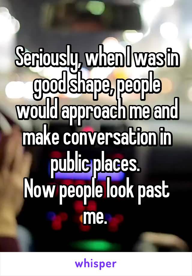 Seriously, when I was in good shape, people would approach me and make conversation in public places. 
Now people look past me. 