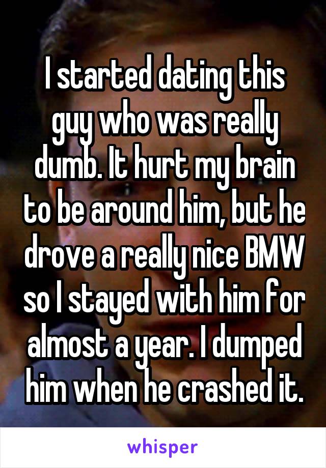 I started dating this guy who was really dumb. It hurt my brain to be around him, but he drove a really nice BMW so I stayed with him for almost a year. I dumped him when he crashed it.