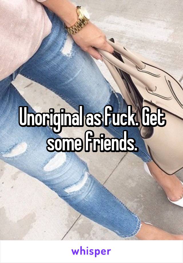 Unoriginal as fuck. Get some friends.